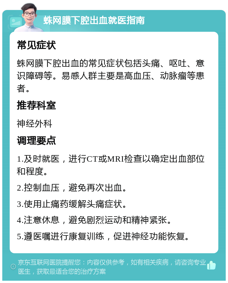 蛛网膜下腔出血就医指南 常见症状 蛛网膜下腔出血的常见症状包括头痛、呕吐、意识障碍等。易感人群主要是高血压、动脉瘤等患者。 推荐科室 神经外科 调理要点 1.及时就医，进行CT或MRI检查以确定出血部位和程度。 2.控制血压，避免再次出血。 3.使用止痛药缓解头痛症状。 4.注意休息，避免剧烈运动和精神紧张。 5.遵医嘱进行康复训练，促进神经功能恢复。