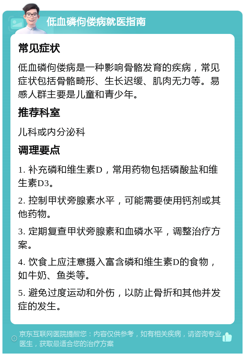 低血磷佝偻病就医指南 常见症状 低血磷佝偻病是一种影响骨骼发育的疾病，常见症状包括骨骼畸形、生长迟缓、肌肉无力等。易感人群主要是儿童和青少年。 推荐科室 儿科或内分泌科 调理要点 1. 补充磷和维生素D，常用药物包括磷酸盐和维生素D3。 2. 控制甲状旁腺素水平，可能需要使用钙剂或其他药物。 3. 定期复查甲状旁腺素和血磷水平，调整治疗方案。 4. 饮食上应注意摄入富含磷和维生素D的食物，如牛奶、鱼类等。 5. 避免过度运动和外伤，以防止骨折和其他并发症的发生。