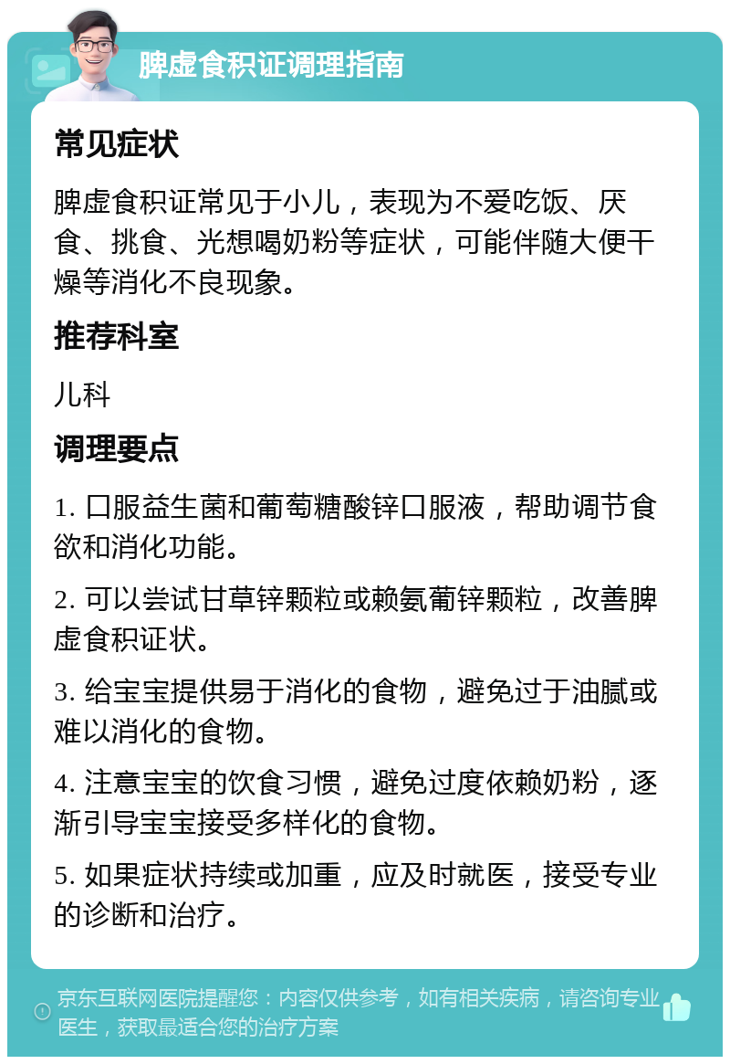 脾虚食积证调理指南 常见症状 脾虚食积证常见于小儿，表现为不爱吃饭、厌食、挑食、光想喝奶粉等症状，可能伴随大便干燥等消化不良现象。 推荐科室 儿科 调理要点 1. 口服益生菌和葡萄糖酸锌口服液，帮助调节食欲和消化功能。 2. 可以尝试甘草锌颗粒或赖氨葡锌颗粒，改善脾虚食积证状。 3. 给宝宝提供易于消化的食物，避免过于油腻或难以消化的食物。 4. 注意宝宝的饮食习惯，避免过度依赖奶粉，逐渐引导宝宝接受多样化的食物。 5. 如果症状持续或加重，应及时就医，接受专业的诊断和治疗。