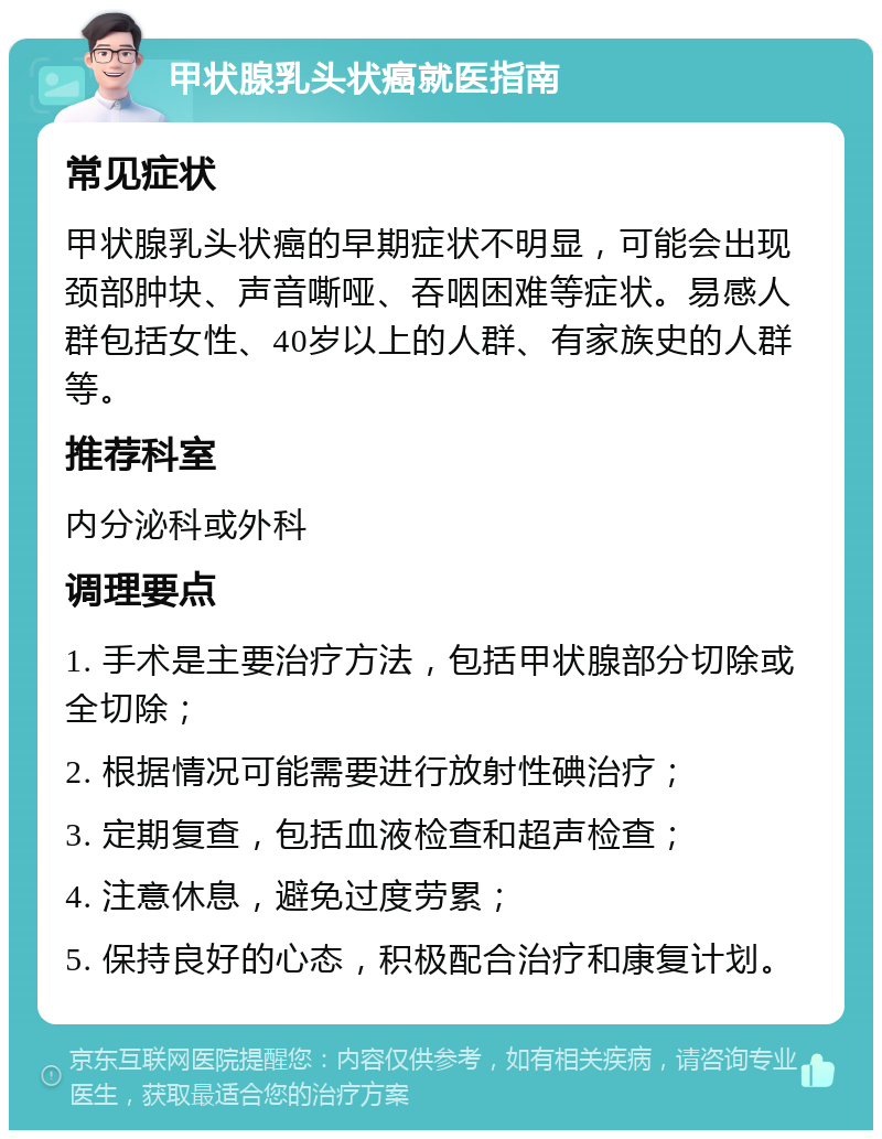 甲状腺乳头状癌就医指南 常见症状 甲状腺乳头状癌的早期症状不明显，可能会出现颈部肿块、声音嘶哑、吞咽困难等症状。易感人群包括女性、40岁以上的人群、有家族史的人群等。 推荐科室 内分泌科或外科 调理要点 1. 手术是主要治疗方法，包括甲状腺部分切除或全切除； 2. 根据情况可能需要进行放射性碘治疗； 3. 定期复查，包括血液检查和超声检查； 4. 注意休息，避免过度劳累； 5. 保持良好的心态，积极配合治疗和康复计划。