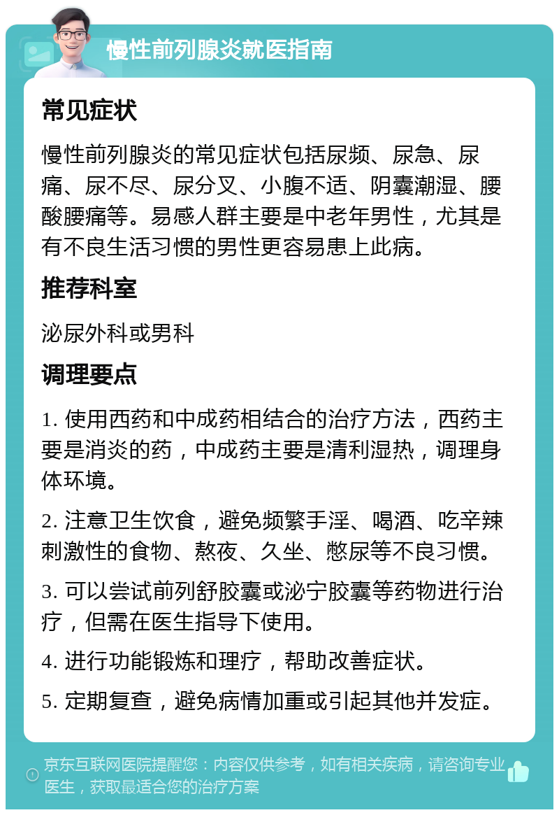 慢性前列腺炎就医指南 常见症状 慢性前列腺炎的常见症状包括尿频、尿急、尿痛、尿不尽、尿分叉、小腹不适、阴囊潮湿、腰酸腰痛等。易感人群主要是中老年男性，尤其是有不良生活习惯的男性更容易患上此病。 推荐科室 泌尿外科或男科 调理要点 1. 使用西药和中成药相结合的治疗方法，西药主要是消炎的药，中成药主要是清利湿热，调理身体环境。 2. 注意卫生饮食，避免频繁手淫、喝酒、吃辛辣刺激性的食物、熬夜、久坐、憋尿等不良习惯。 3. 可以尝试前列舒胶囊或泌宁胶囊等药物进行治疗，但需在医生指导下使用。 4. 进行功能锻炼和理疗，帮助改善症状。 5. 定期复查，避免病情加重或引起其他并发症。