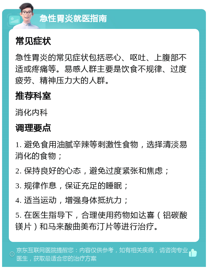 急性胃炎就医指南 常见症状 急性胃炎的常见症状包括恶心、呕吐、上腹部不适或疼痛等。易感人群主要是饮食不规律、过度疲劳、精神压力大的人群。 推荐科室 消化内科 调理要点 1. 避免食用油腻辛辣等刺激性食物，选择清淡易消化的食物； 2. 保持良好的心态，避免过度紧张和焦虑； 3. 规律作息，保证充足的睡眠； 4. 适当运动，增强身体抵抗力； 5. 在医生指导下，合理使用药物如达喜（铝碳酸镁片）和马来酸曲美布汀片等进行治疗。