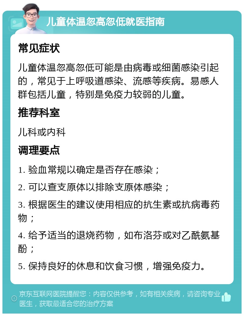 儿童体温忽高忽低就医指南 常见症状 儿童体温忽高忽低可能是由病毒或细菌感染引起的，常见于上呼吸道感染、流感等疾病。易感人群包括儿童，特别是免疫力较弱的儿童。 推荐科室 儿科或内科 调理要点 1. 验血常规以确定是否存在感染； 2. 可以查支原体以排除支原体感染； 3. 根据医生的建议使用相应的抗生素或抗病毒药物； 4. 给予适当的退烧药物，如布洛芬或对乙酰氨基酚； 5. 保持良好的休息和饮食习惯，增强免疫力。