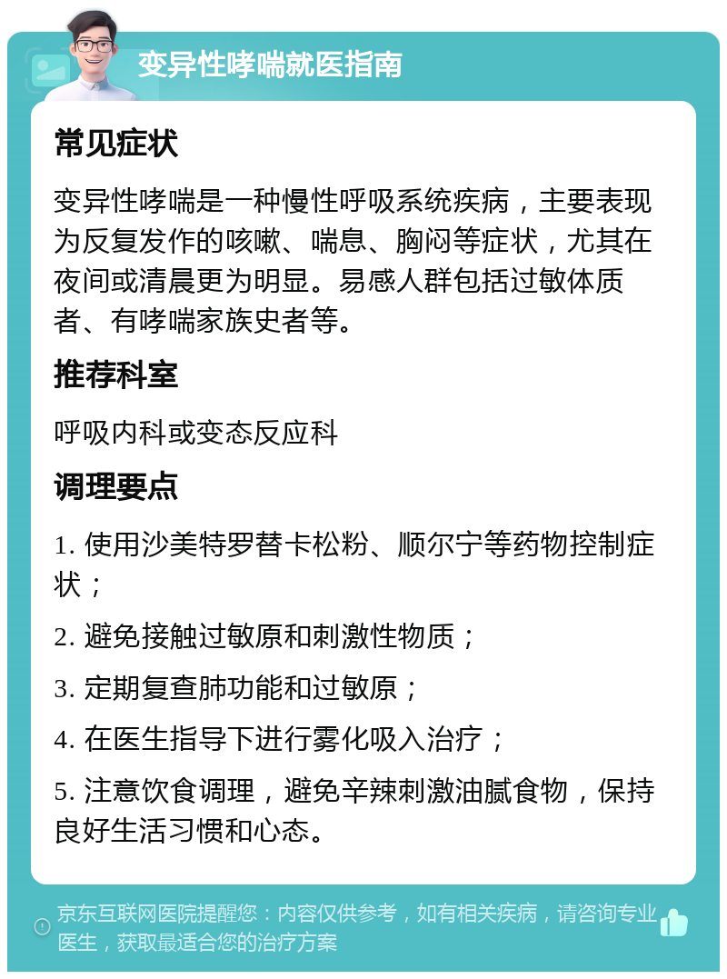 变异性哮喘就医指南 常见症状 变异性哮喘是一种慢性呼吸系统疾病，主要表现为反复发作的咳嗽、喘息、胸闷等症状，尤其在夜间或清晨更为明显。易感人群包括过敏体质者、有哮喘家族史者等。 推荐科室 呼吸内科或变态反应科 调理要点 1. 使用沙美特罗替卡松粉、顺尔宁等药物控制症状； 2. 避免接触过敏原和刺激性物质； 3. 定期复查肺功能和过敏原； 4. 在医生指导下进行雾化吸入治疗； 5. 注意饮食调理，避免辛辣刺激油腻食物，保持良好生活习惯和心态。