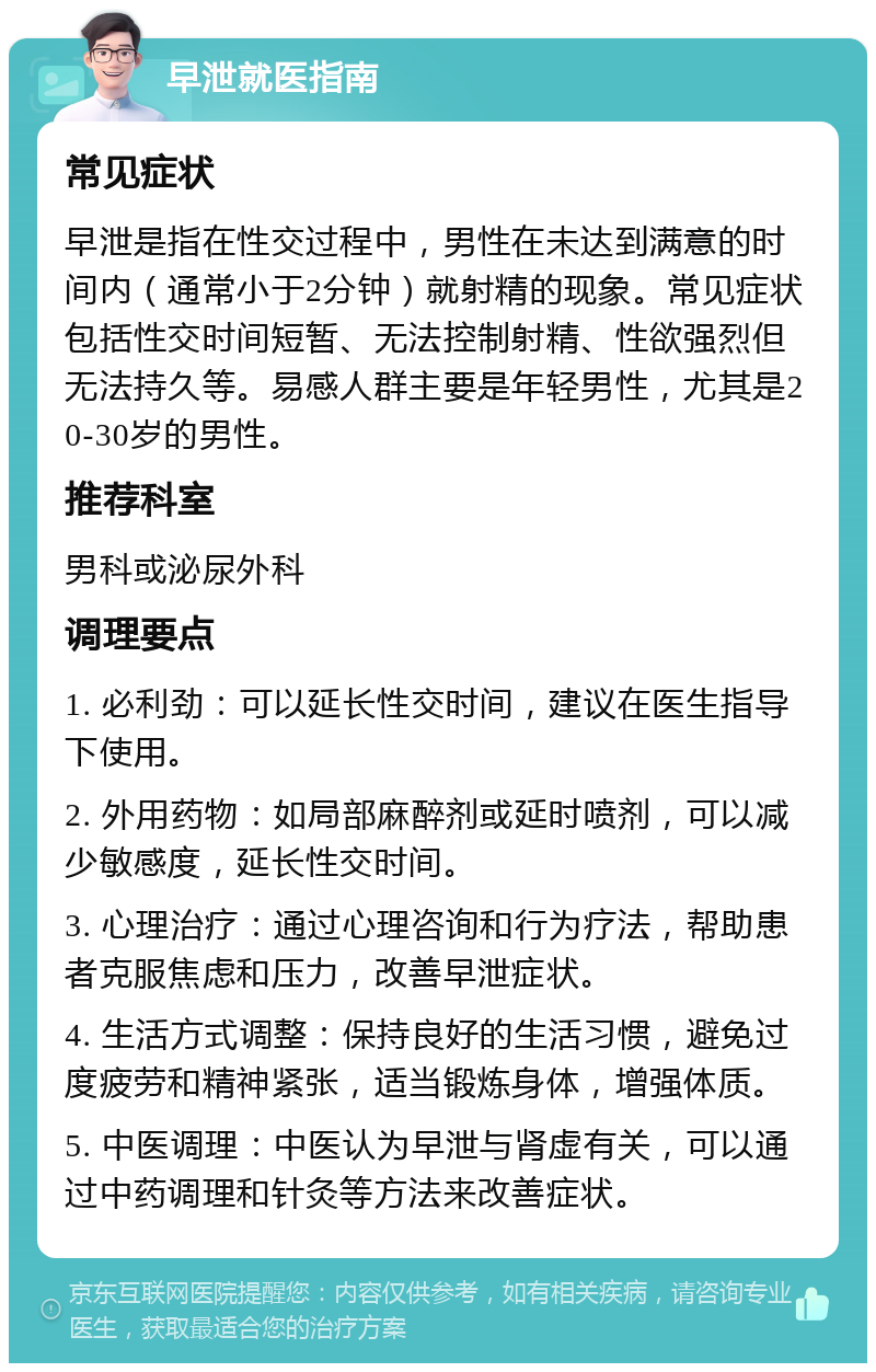 早泄就医指南 常见症状 早泄是指在性交过程中，男性在未达到满意的时间内（通常小于2分钟）就射精的现象。常见症状包括性交时间短暂、无法控制射精、性欲强烈但无法持久等。易感人群主要是年轻男性，尤其是20-30岁的男性。 推荐科室 男科或泌尿外科 调理要点 1. 必利劲：可以延长性交时间，建议在医生指导下使用。 2. 外用药物：如局部麻醉剂或延时喷剂，可以减少敏感度，延长性交时间。 3. 心理治疗：通过心理咨询和行为疗法，帮助患者克服焦虑和压力，改善早泄症状。 4. 生活方式调整：保持良好的生活习惯，避免过度疲劳和精神紧张，适当锻炼身体，增强体质。 5. 中医调理：中医认为早泄与肾虚有关，可以通过中药调理和针灸等方法来改善症状。