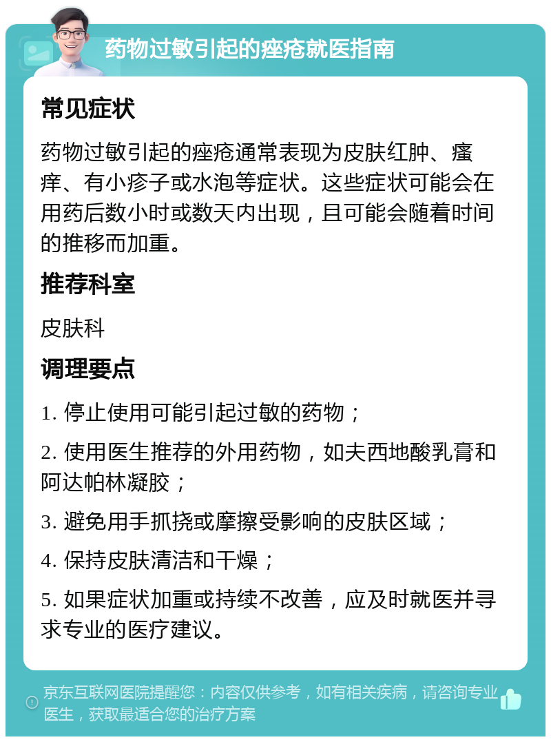 药物过敏引起的痤疮就医指南 常见症状 药物过敏引起的痤疮通常表现为皮肤红肿、瘙痒、有小疹子或水泡等症状。这些症状可能会在用药后数小时或数天内出现，且可能会随着时间的推移而加重。 推荐科室 皮肤科 调理要点 1. 停止使用可能引起过敏的药物； 2. 使用医生推荐的外用药物，如夫西地酸乳膏和阿达帕林凝胶； 3. 避免用手抓挠或摩擦受影响的皮肤区域； 4. 保持皮肤清洁和干燥； 5. 如果症状加重或持续不改善，应及时就医并寻求专业的医疗建议。