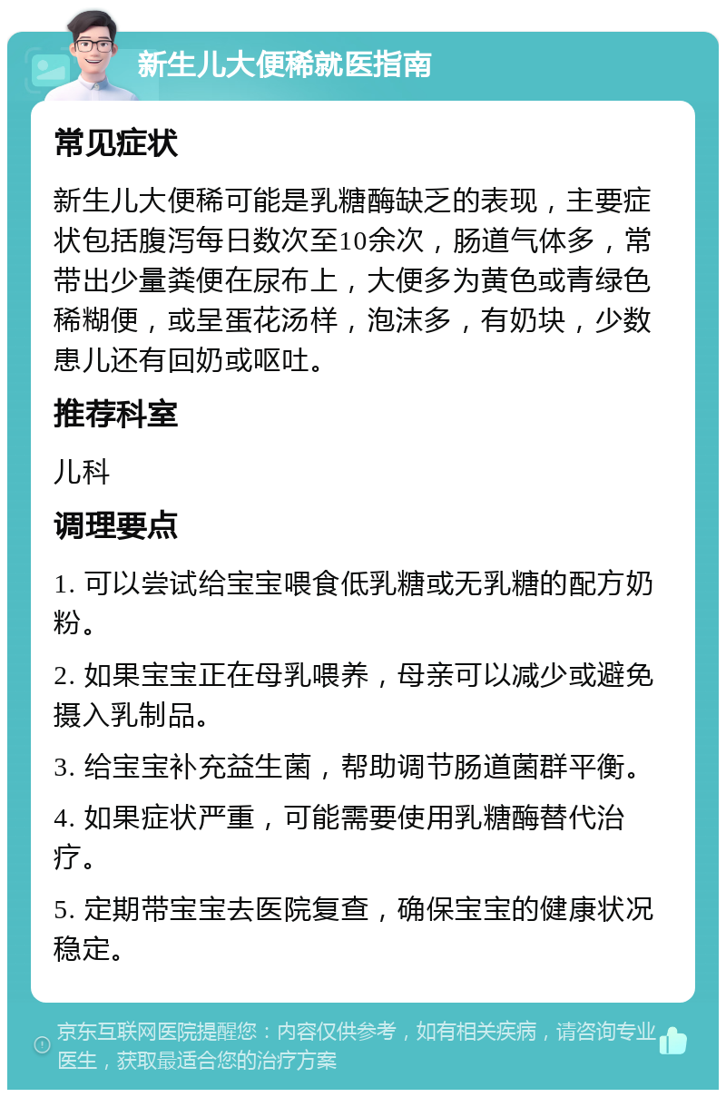 新生儿大便稀就医指南 常见症状 新生儿大便稀可能是乳糖酶缺乏的表现，主要症状包括腹泻每日数次至10余次，肠道气体多，常带出少量粪便在尿布上，大便多为黄色或青绿色稀糊便，或呈蛋花汤样，泡沫多，有奶块，少数患儿还有回奶或呕吐。 推荐科室 儿科 调理要点 1. 可以尝试给宝宝喂食低乳糖或无乳糖的配方奶粉。 2. 如果宝宝正在母乳喂养，母亲可以减少或避免摄入乳制品。 3. 给宝宝补充益生菌，帮助调节肠道菌群平衡。 4. 如果症状严重，可能需要使用乳糖酶替代治疗。 5. 定期带宝宝去医院复查，确保宝宝的健康状况稳定。