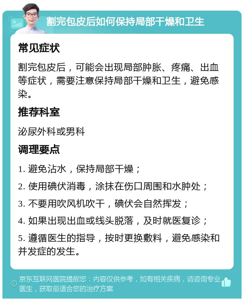 割完包皮后如何保持局部干燥和卫生 常见症状 割完包皮后，可能会出现局部肿胀、疼痛、出血等症状，需要注意保持局部干燥和卫生，避免感染。 推荐科室 泌尿外科或男科 调理要点 1. 避免沾水，保持局部干燥； 2. 使用碘伏消毒，涂抹在伤口周围和水肿处； 3. 不要用吹风机吹干，碘伏会自然挥发； 4. 如果出现出血或线头脱落，及时就医复诊； 5. 遵循医生的指导，按时更换敷料，避免感染和并发症的发生。