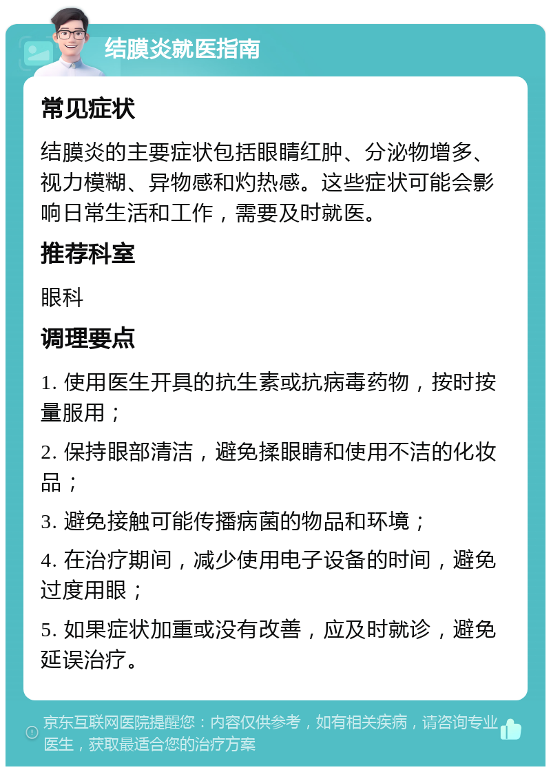 结膜炎就医指南 常见症状 结膜炎的主要症状包括眼睛红肿、分泌物增多、视力模糊、异物感和灼热感。这些症状可能会影响日常生活和工作，需要及时就医。 推荐科室 眼科 调理要点 1. 使用医生开具的抗生素或抗病毒药物，按时按量服用； 2. 保持眼部清洁，避免揉眼睛和使用不洁的化妆品； 3. 避免接触可能传播病菌的物品和环境； 4. 在治疗期间，减少使用电子设备的时间，避免过度用眼； 5. 如果症状加重或没有改善，应及时就诊，避免延误治疗。