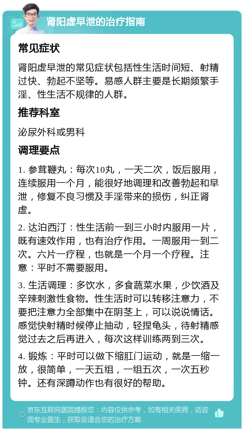 肾阳虚早泄的治疗指南 常见症状 肾阳虚早泄的常见症状包括性生活时间短、射精过快、勃起不坚等。易感人群主要是长期频繁手淫、性生活不规律的人群。 推荐科室 泌尿外科或男科 调理要点 1. 参茸鞭丸：每次10丸，一天二次，饭后服用，连续服用一个月，能很好地调理和改善勃起和早泄，修复不良习惯及手淫带来的损伤，纠正肾虚。 2. 达泊西汀：性生活前一到三小时内服用一片，既有速效作用，也有治疗作用。一周服用一到二次。六片一疗程，也就是一个月一个疗程。注意：平时不需要服用。 3. 生活调理：多饮水，多食蔬菜水果，少饮酒及辛辣刺激性食物。性生活时可以转移注意力，不要把注意力全部集中在阴茎上，可以说说情话。感觉快射精时候停止抽动，轻捏龟头，待射精感觉过去之后再进入，每次这样训练两到三次。 4. 锻炼：平时可以做下缩肛门运动，就是一缩一放，很简单，一天五组，一组五次，一次五秒钟。还有深蹲动作也有很好的帮助。