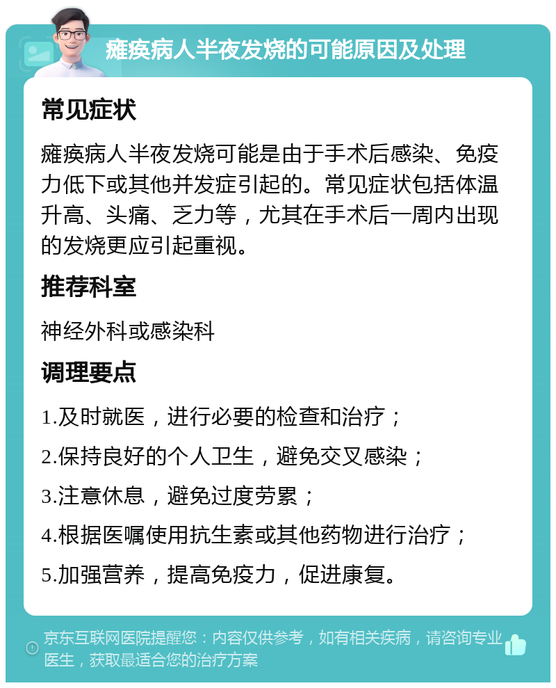 瘫痪病人半夜发烧的可能原因及处理 常见症状 瘫痪病人半夜发烧可能是由于手术后感染、免疫力低下或其他并发症引起的。常见症状包括体温升高、头痛、乏力等，尤其在手术后一周内出现的发烧更应引起重视。 推荐科室 神经外科或感染科 调理要点 1.及时就医，进行必要的检查和治疗； 2.保持良好的个人卫生，避免交叉感染； 3.注意休息，避免过度劳累； 4.根据医嘱使用抗生素或其他药物进行治疗； 5.加强营养，提高免疫力，促进康复。