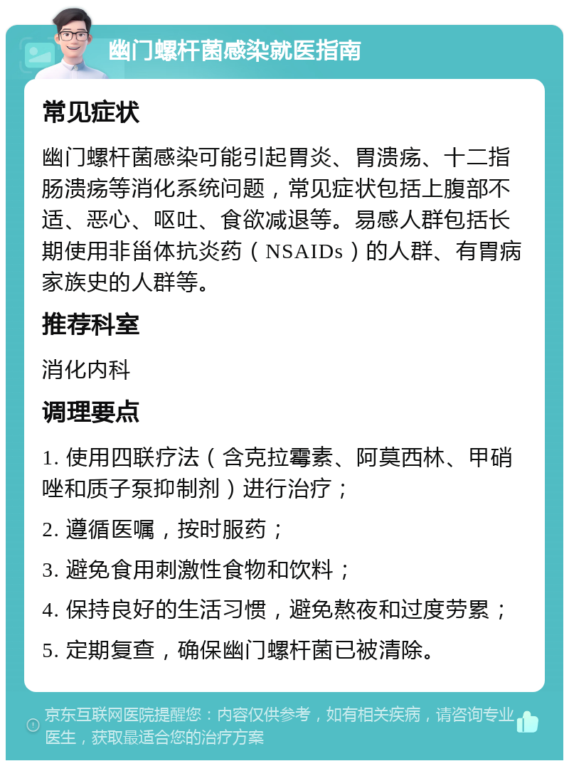 幽门螺杆菌感染就医指南 常见症状 幽门螺杆菌感染可能引起胃炎、胃溃疡、十二指肠溃疡等消化系统问题，常见症状包括上腹部不适、恶心、呕吐、食欲减退等。易感人群包括长期使用非甾体抗炎药（NSAIDs）的人群、有胃病家族史的人群等。 推荐科室 消化内科 调理要点 1. 使用四联疗法（含克拉霉素、阿莫西林、甲硝唑和质子泵抑制剂）进行治疗； 2. 遵循医嘱，按时服药； 3. 避免食用刺激性食物和饮料； 4. 保持良好的生活习惯，避免熬夜和过度劳累； 5. 定期复查，确保幽门螺杆菌已被清除。