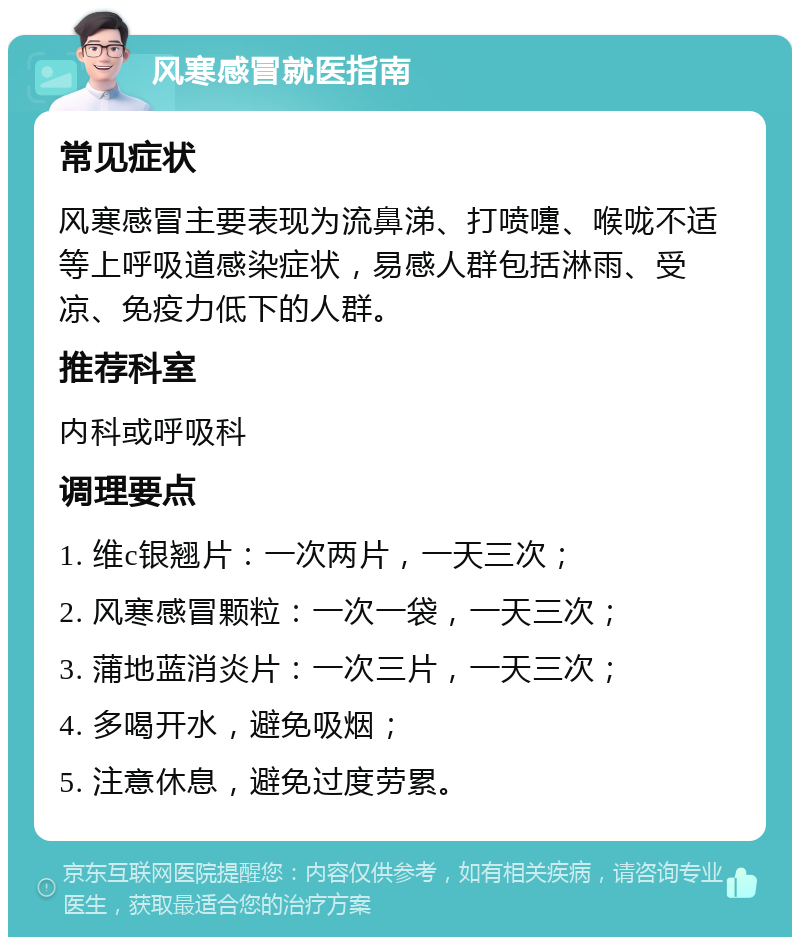 风寒感冒就医指南 常见症状 风寒感冒主要表现为流鼻涕、打喷嚏、喉咙不适等上呼吸道感染症状，易感人群包括淋雨、受凉、免疫力低下的人群。 推荐科室 内科或呼吸科 调理要点 1. 维c银翘片：一次两片，一天三次； 2. 风寒感冒颗粒：一次一袋，一天三次； 3. 蒲地蓝消炎片：一次三片，一天三次； 4. 多喝开水，避免吸烟； 5. 注意休息，避免过度劳累。