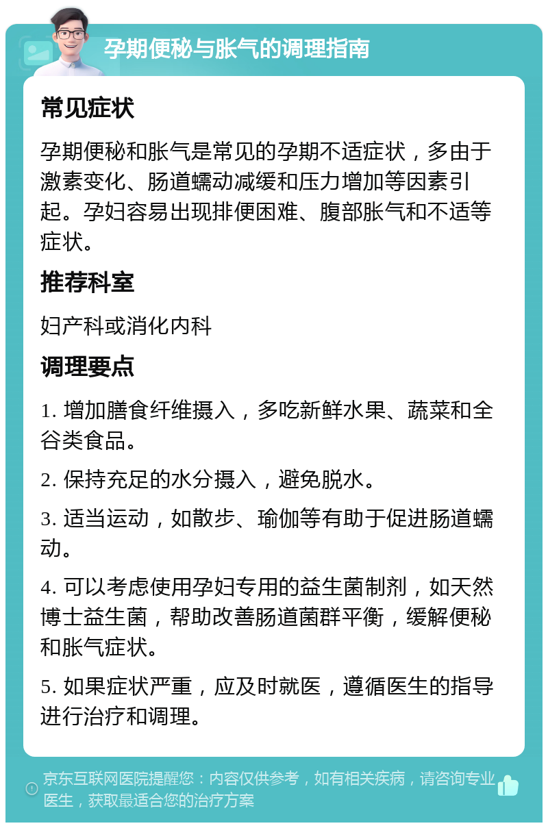 孕期便秘与胀气的调理指南 常见症状 孕期便秘和胀气是常见的孕期不适症状，多由于激素变化、肠道蠕动减缓和压力增加等因素引起。孕妇容易出现排便困难、腹部胀气和不适等症状。 推荐科室 妇产科或消化内科 调理要点 1. 增加膳食纤维摄入，多吃新鲜水果、蔬菜和全谷类食品。 2. 保持充足的水分摄入，避免脱水。 3. 适当运动，如散步、瑜伽等有助于促进肠道蠕动。 4. 可以考虑使用孕妇专用的益生菌制剂，如天然博士益生菌，帮助改善肠道菌群平衡，缓解便秘和胀气症状。 5. 如果症状严重，应及时就医，遵循医生的指导进行治疗和调理。