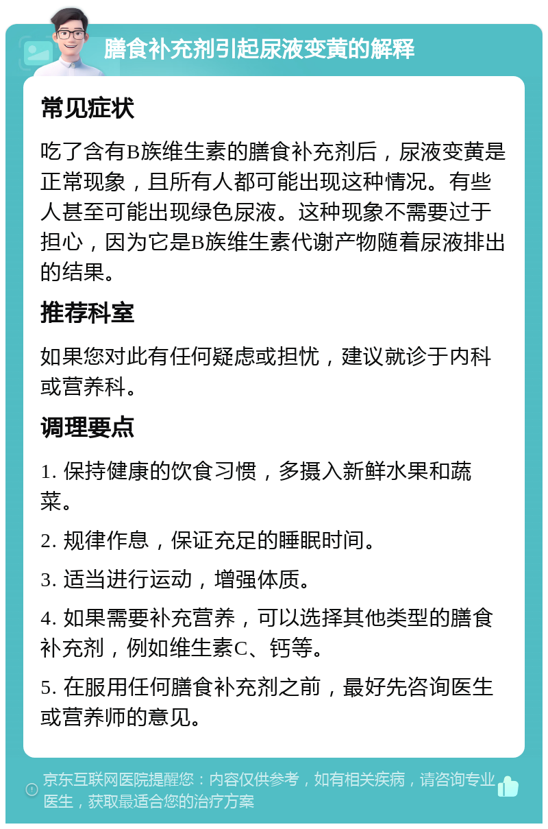 膳食补充剂引起尿液变黄的解释 常见症状 吃了含有B族维生素的膳食补充剂后，尿液变黄是正常现象，且所有人都可能出现这种情况。有些人甚至可能出现绿色尿液。这种现象不需要过于担心，因为它是B族维生素代谢产物随着尿液排出的结果。 推荐科室 如果您对此有任何疑虑或担忧，建议就诊于内科或营养科。 调理要点 1. 保持健康的饮食习惯，多摄入新鲜水果和蔬菜。 2. 规律作息，保证充足的睡眠时间。 3. 适当进行运动，增强体质。 4. 如果需要补充营养，可以选择其他类型的膳食补充剂，例如维生素C、钙等。 5. 在服用任何膳食补充剂之前，最好先咨询医生或营养师的意见。