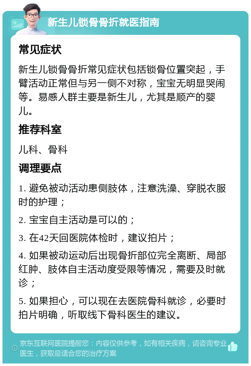 新生儿锁骨骨折就医指南 常见症状 新生儿锁骨骨折常见症状包括锁骨位置突起，手臂活动正常但与另一侧不对称，宝宝无明显哭闹等。易感人群主要是新生儿，尤其是顺产的婴儿。 推荐科室 儿科、骨科 调理要点 1. 避免被动活动患侧肢体，注意洗澡、穿脱衣服时的护理； 2. 宝宝自主活动是可以的； 3. 在42天回医院体检时，建议拍片； 4. 如果被动运动后出现骨折部位完全离断、局部红肿、肢体自主活动度受限等情况，需要及时就诊； 5. 如果担心，可以现在去医院骨科就诊，必要时拍片明确，听取线下骨科医生的建议。