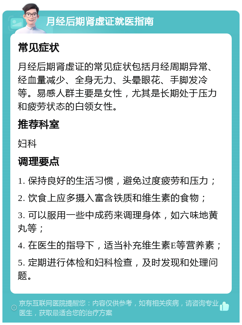 月经后期肾虚证就医指南 常见症状 月经后期肾虚证的常见症状包括月经周期异常、经血量减少、全身无力、头晕眼花、手脚发冷等。易感人群主要是女性，尤其是长期处于压力和疲劳状态的白领女性。 推荐科室 妇科 调理要点 1. 保持良好的生活习惯，避免过度疲劳和压力； 2. 饮食上应多摄入富含铁质和维生素的食物； 3. 可以服用一些中成药来调理身体，如六味地黄丸等； 4. 在医生的指导下，适当补充维生素E等营养素； 5. 定期进行体检和妇科检查，及时发现和处理问题。