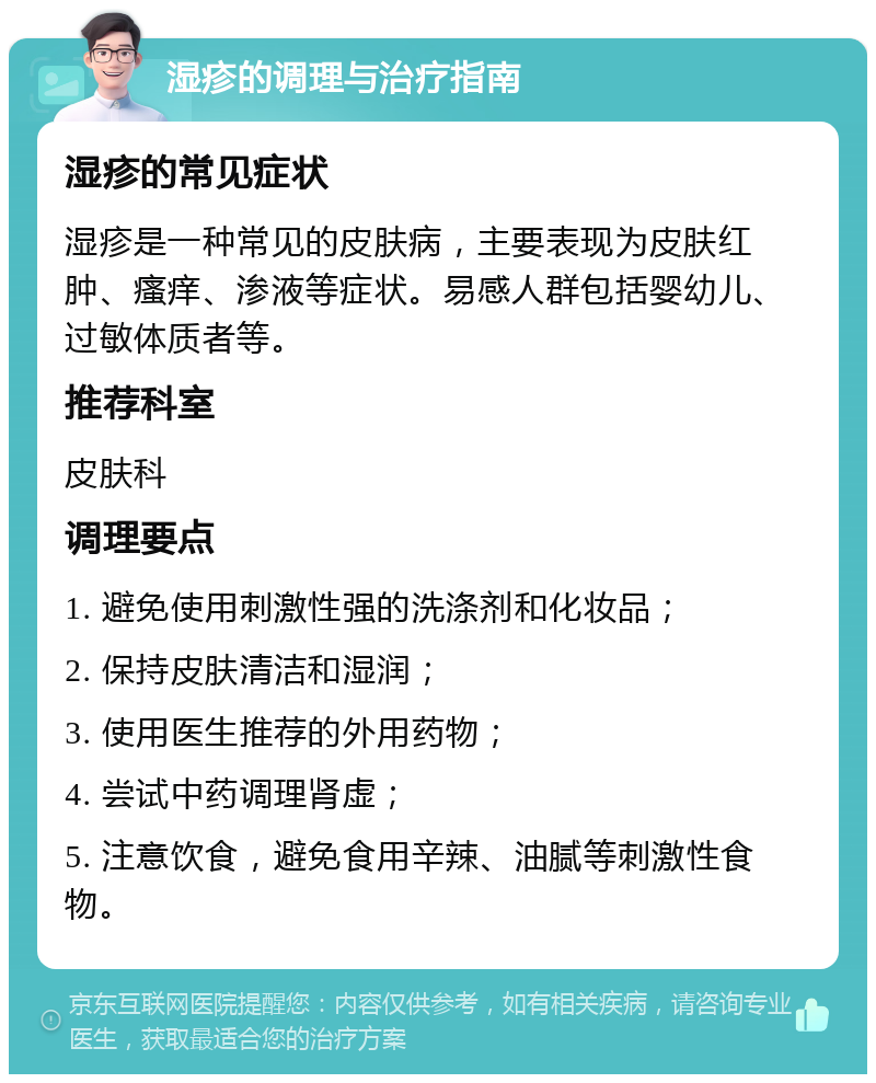 湿疹的调理与治疗指南 湿疹的常见症状 湿疹是一种常见的皮肤病，主要表现为皮肤红肿、瘙痒、渗液等症状。易感人群包括婴幼儿、过敏体质者等。 推荐科室 皮肤科 调理要点 1. 避免使用刺激性强的洗涤剂和化妆品； 2. 保持皮肤清洁和湿润； 3. 使用医生推荐的外用药物； 4. 尝试中药调理肾虚； 5. 注意饮食，避免食用辛辣、油腻等刺激性食物。