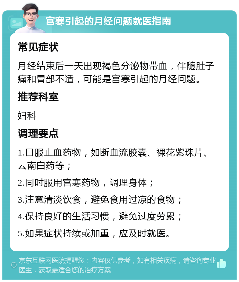 宫寒引起的月经问题就医指南 常见症状 月经结束后一天出现褐色分泌物带血，伴随肚子痛和胃部不适，可能是宫寒引起的月经问题。 推荐科室 妇科 调理要点 1.口服止血药物，如断血流胶囊、裸花紫珠片、云南白药等； 2.同时服用宫寒药物，调理身体； 3.注意清淡饮食，避免食用过凉的食物； 4.保持良好的生活习惯，避免过度劳累； 5.如果症状持续或加重，应及时就医。