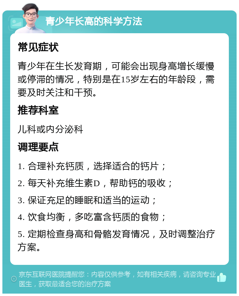 青少年长高的科学方法 常见症状 青少年在生长发育期，可能会出现身高增长缓慢或停滞的情况，特别是在15岁左右的年龄段，需要及时关注和干预。 推荐科室 儿科或内分泌科 调理要点 1. 合理补充钙质，选择适合的钙片； 2. 每天补充维生素D，帮助钙的吸收； 3. 保证充足的睡眠和适当的运动； 4. 饮食均衡，多吃富含钙质的食物； 5. 定期检查身高和骨骼发育情况，及时调整治疗方案。