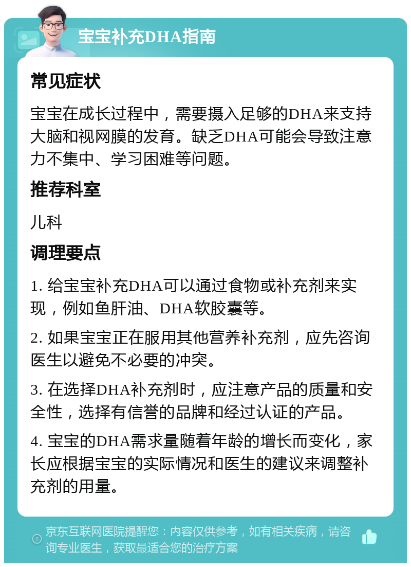 宝宝补充DHA指南 常见症状 宝宝在成长过程中，需要摄入足够的DHA来支持大脑和视网膜的发育。缺乏DHA可能会导致注意力不集中、学习困难等问题。 推荐科室 儿科 调理要点 1. 给宝宝补充DHA可以通过食物或补充剂来实现，例如鱼肝油、DHA软胶囊等。 2. 如果宝宝正在服用其他营养补充剂，应先咨询医生以避免不必要的冲突。 3. 在选择DHA补充剂时，应注意产品的质量和安全性，选择有信誉的品牌和经过认证的产品。 4. 宝宝的DHA需求量随着年龄的增长而变化，家长应根据宝宝的实际情况和医生的建议来调整补充剂的用量。