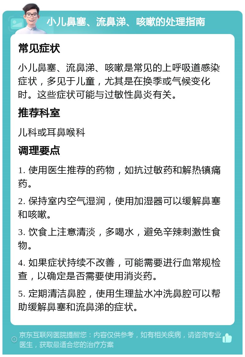 小儿鼻塞、流鼻涕、咳嗽的处理指南 常见症状 小儿鼻塞、流鼻涕、咳嗽是常见的上呼吸道感染症状，多见于儿童，尤其是在换季或气候变化时。这些症状可能与过敏性鼻炎有关。 推荐科室 儿科或耳鼻喉科 调理要点 1. 使用医生推荐的药物，如抗过敏药和解热镇痛药。 2. 保持室内空气湿润，使用加湿器可以缓解鼻塞和咳嗽。 3. 饮食上注意清淡，多喝水，避免辛辣刺激性食物。 4. 如果症状持续不改善，可能需要进行血常规检查，以确定是否需要使用消炎药。 5. 定期清洁鼻腔，使用生理盐水冲洗鼻腔可以帮助缓解鼻塞和流鼻涕的症状。