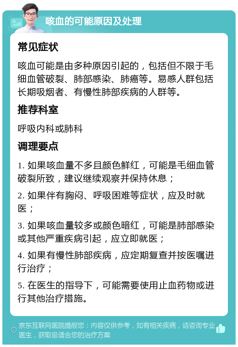 咳血的可能原因及处理 常见症状 咳血可能是由多种原因引起的，包括但不限于毛细血管破裂、肺部感染、肺癌等。易感人群包括长期吸烟者、有慢性肺部疾病的人群等。 推荐科室 呼吸内科或肺科 调理要点 1. 如果咳血量不多且颜色鲜红，可能是毛细血管破裂所致，建议继续观察并保持休息； 2. 如果伴有胸闷、呼吸困难等症状，应及时就医； 3. 如果咳血量较多或颜色暗红，可能是肺部感染或其他严重疾病引起，应立即就医； 4. 如果有慢性肺部疾病，应定期复查并按医嘱进行治疗； 5. 在医生的指导下，可能需要使用止血药物或进行其他治疗措施。