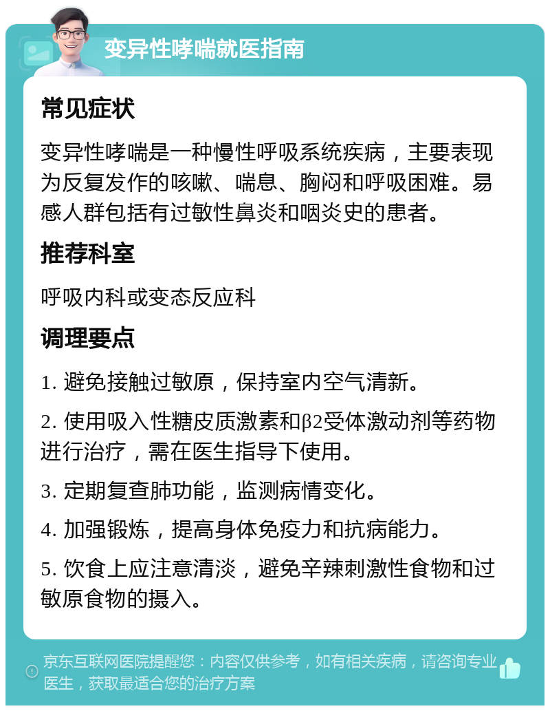 变异性哮喘就医指南 常见症状 变异性哮喘是一种慢性呼吸系统疾病，主要表现为反复发作的咳嗽、喘息、胸闷和呼吸困难。易感人群包括有过敏性鼻炎和咽炎史的患者。 推荐科室 呼吸内科或变态反应科 调理要点 1. 避免接触过敏原，保持室内空气清新。 2. 使用吸入性糖皮质激素和β2受体激动剂等药物进行治疗，需在医生指导下使用。 3. 定期复查肺功能，监测病情变化。 4. 加强锻炼，提高身体免疫力和抗病能力。 5. 饮食上应注意清淡，避免辛辣刺激性食物和过敏原食物的摄入。