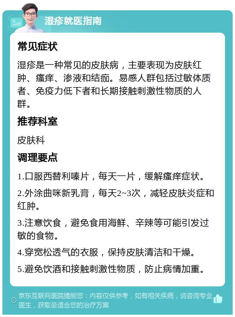 湿疹就医指南 常见症状 湿疹是一种常见的皮肤病，主要表现为皮肤红肿、瘙痒、渗液和结痂。易感人群包括过敏体质者、免疫力低下者和长期接触刺激性物质的人群。 推荐科室 皮肤科 调理要点 1.口服西替利嗪片，每天一片，缓解瘙痒症状。 2.外涂曲咪新乳膏，每天2~3次，减轻皮肤炎症和红肿。 3.注意饮食，避免食用海鲜、辛辣等可能引发过敏的食物。 4.穿宽松透气的衣服，保持皮肤清洁和干燥。 5.避免饮酒和接触刺激性物质，防止病情加重。