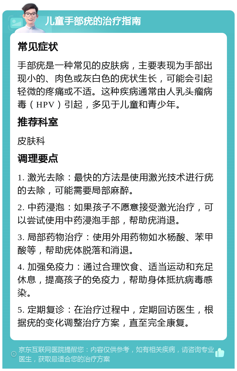 儿童手部疣的治疗指南 常见症状 手部疣是一种常见的皮肤病，主要表现为手部出现小的、肉色或灰白色的疣状生长，可能会引起轻微的疼痛或不适。这种疾病通常由人乳头瘤病毒（HPV）引起，多见于儿童和青少年。 推荐科室 皮肤科 调理要点 1. 激光去除：最快的方法是使用激光技术进行疣的去除，可能需要局部麻醉。 2. 中药浸泡：如果孩子不愿意接受激光治疗，可以尝试使用中药浸泡手部，帮助疣消退。 3. 局部药物治疗：使用外用药物如水杨酸、苯甲酸等，帮助疣体脱落和消退。 4. 加强免疫力：通过合理饮食、适当运动和充足休息，提高孩子的免疫力，帮助身体抵抗病毒感染。 5. 定期复诊：在治疗过程中，定期回访医生，根据疣的变化调整治疗方案，直至完全康复。