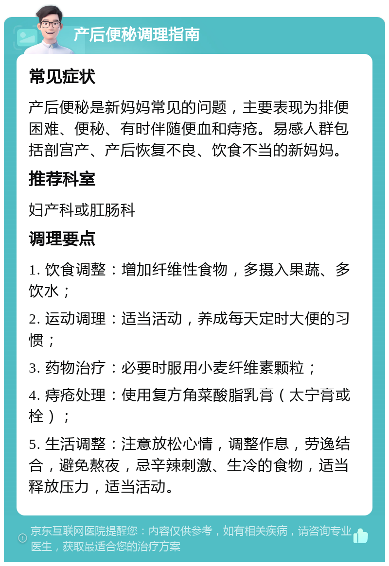 产后便秘调理指南 常见症状 产后便秘是新妈妈常见的问题，主要表现为排便困难、便秘、有时伴随便血和痔疮。易感人群包括剖宫产、产后恢复不良、饮食不当的新妈妈。 推荐科室 妇产科或肛肠科 调理要点 1. 饮食调整：增加纤维性食物，多摄入果蔬、多饮水； 2. 运动调理：适当活动，养成每天定时大便的习惯； 3. 药物治疗：必要时服用小麦纤维素颗粒； 4. 痔疮处理：使用复方角菜酸脂乳膏（太宁膏或栓）； 5. 生活调整：注意放松心情，调整作息，劳逸结合，避免熬夜，忌辛辣刺激、生冷的食物，适当释放压力，适当活动。