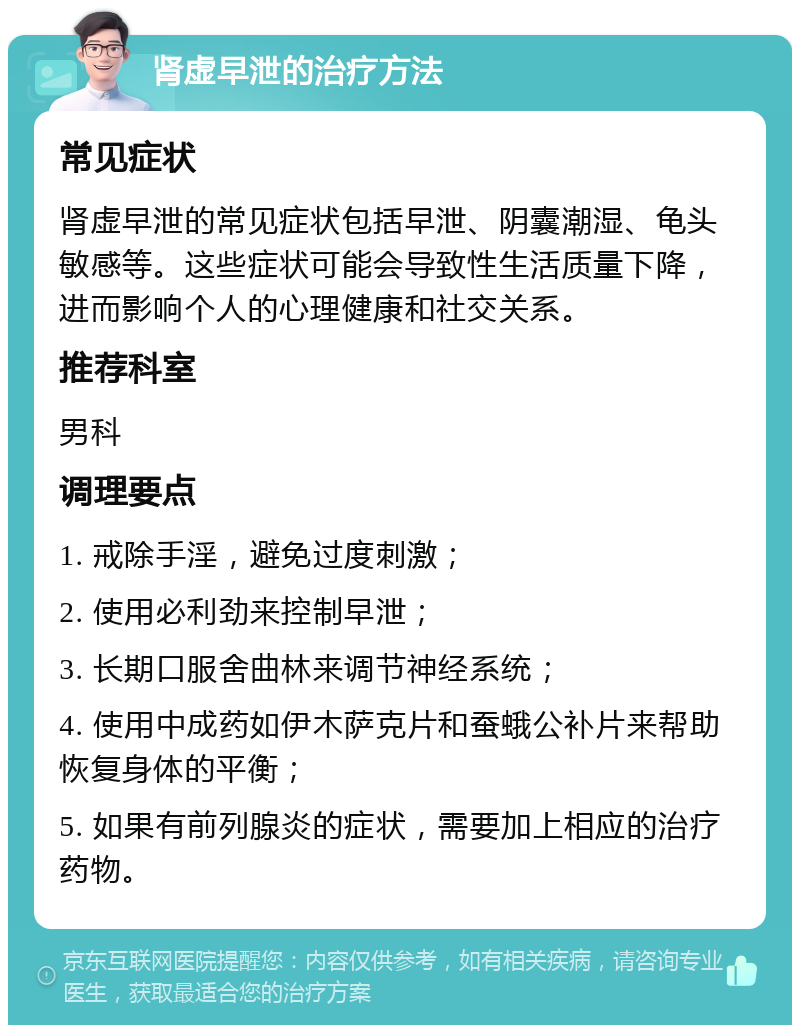 肾虚早泄的治疗方法 常见症状 肾虚早泄的常见症状包括早泄、阴囊潮湿、龟头敏感等。这些症状可能会导致性生活质量下降，进而影响个人的心理健康和社交关系。 推荐科室 男科 调理要点 1. 戒除手淫，避免过度刺激； 2. 使用必利劲来控制早泄； 3. 长期口服舍曲林来调节神经系统； 4. 使用中成药如伊木萨克片和蚕蛾公补片来帮助恢复身体的平衡； 5. 如果有前列腺炎的症状，需要加上相应的治疗药物。