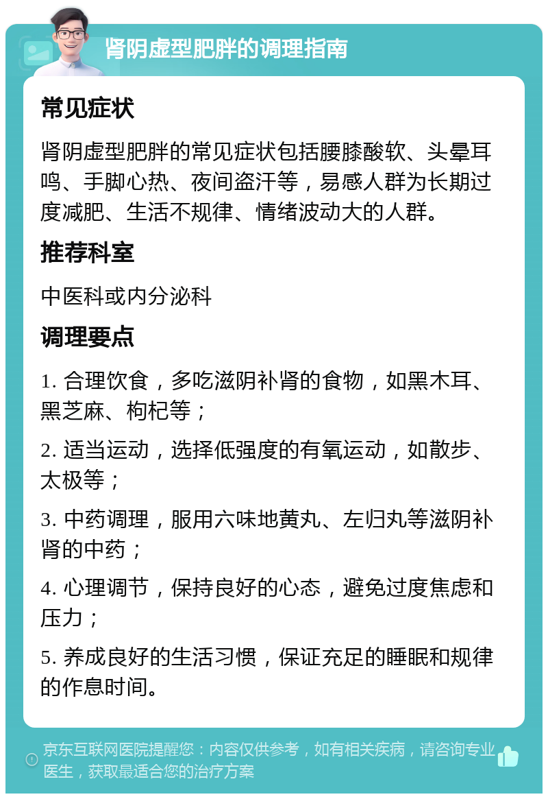 肾阴虚型肥胖的调理指南 常见症状 肾阴虚型肥胖的常见症状包括腰膝酸软、头晕耳鸣、手脚心热、夜间盗汗等，易感人群为长期过度减肥、生活不规律、情绪波动大的人群。 推荐科室 中医科或内分泌科 调理要点 1. 合理饮食，多吃滋阴补肾的食物，如黑木耳、黑芝麻、枸杞等； 2. 适当运动，选择低强度的有氧运动，如散步、太极等； 3. 中药调理，服用六味地黄丸、左归丸等滋阴补肾的中药； 4. 心理调节，保持良好的心态，避免过度焦虑和压力； 5. 养成良好的生活习惯，保证充足的睡眠和规律的作息时间。