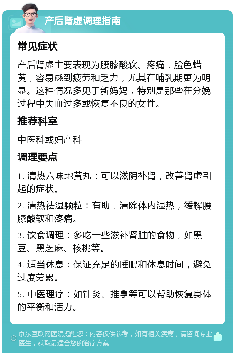 产后肾虚调理指南 常见症状 产后肾虚主要表现为腰膝酸软、疼痛，脸色蜡黄，容易感到疲劳和乏力，尤其在哺乳期更为明显。这种情况多见于新妈妈，特别是那些在分娩过程中失血过多或恢复不良的女性。 推荐科室 中医科或妇产科 调理要点 1. 清热六味地黄丸：可以滋阴补肾，改善肾虚引起的症状。 2. 清热祛湿颗粒：有助于清除体内湿热，缓解腰膝酸软和疼痛。 3. 饮食调理：多吃一些滋补肾脏的食物，如黑豆、黑芝麻、核桃等。 4. 适当休息：保证充足的睡眠和休息时间，避免过度劳累。 5. 中医理疗：如针灸、推拿等可以帮助恢复身体的平衡和活力。