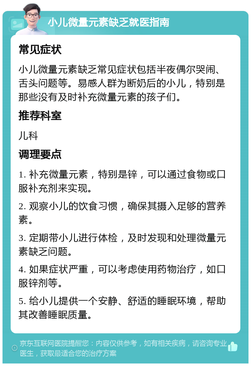 小儿微量元素缺乏就医指南 常见症状 小儿微量元素缺乏常见症状包括半夜偶尔哭闹、舌头问题等。易感人群为断奶后的小儿，特别是那些没有及时补充微量元素的孩子们。 推荐科室 儿科 调理要点 1. 补充微量元素，特别是锌，可以通过食物或口服补充剂来实现。 2. 观察小儿的饮食习惯，确保其摄入足够的营养素。 3. 定期带小儿进行体检，及时发现和处理微量元素缺乏问题。 4. 如果症状严重，可以考虑使用药物治疗，如口服锌剂等。 5. 给小儿提供一个安静、舒适的睡眠环境，帮助其改善睡眠质量。