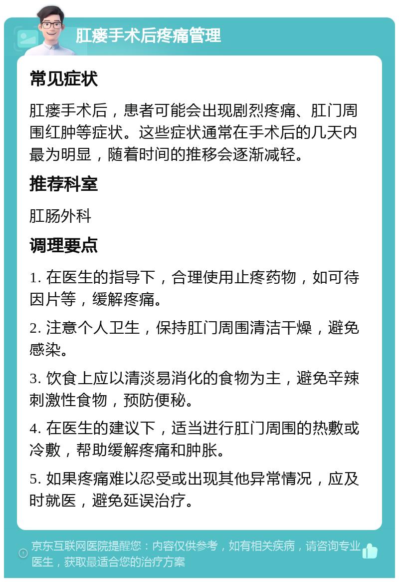 肛瘘手术后疼痛管理 常见症状 肛瘘手术后，患者可能会出现剧烈疼痛、肛门周围红肿等症状。这些症状通常在手术后的几天内最为明显，随着时间的推移会逐渐减轻。 推荐科室 肛肠外科 调理要点 1. 在医生的指导下，合理使用止疼药物，如可待因片等，缓解疼痛。 2. 注意个人卫生，保持肛门周围清洁干燥，避免感染。 3. 饮食上应以清淡易消化的食物为主，避免辛辣刺激性食物，预防便秘。 4. 在医生的建议下，适当进行肛门周围的热敷或冷敷，帮助缓解疼痛和肿胀。 5. 如果疼痛难以忍受或出现其他异常情况，应及时就医，避免延误治疗。