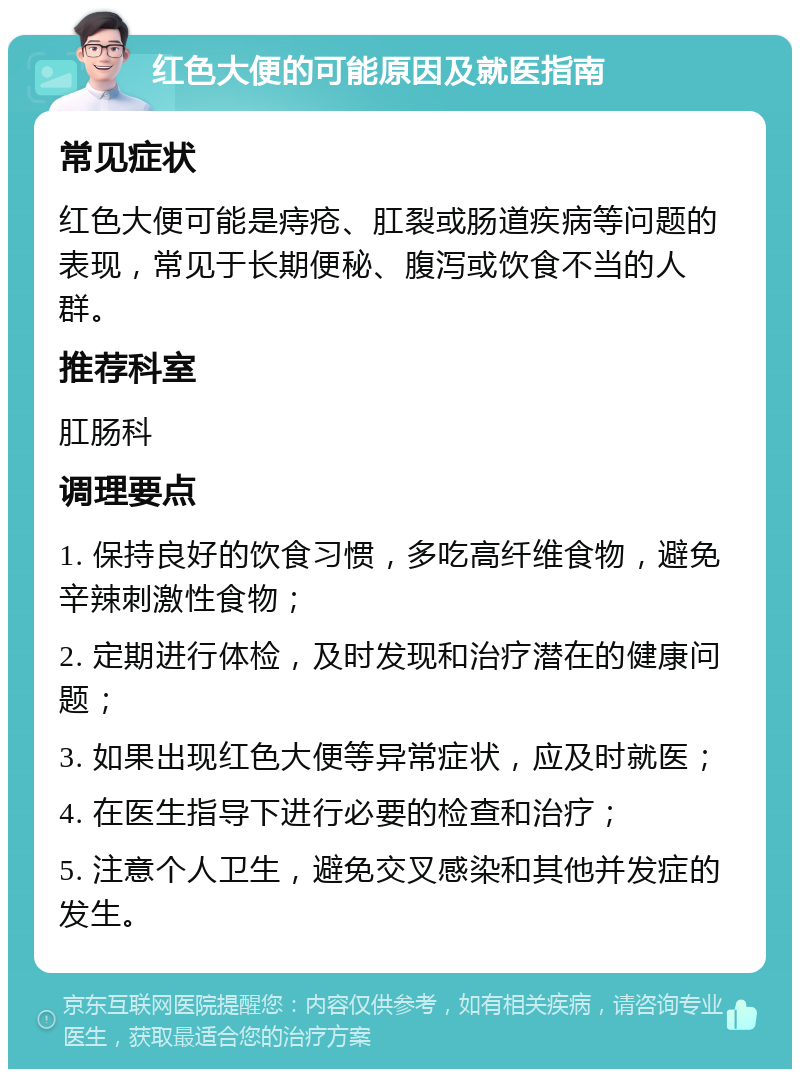 红色大便的可能原因及就医指南 常见症状 红色大便可能是痔疮、肛裂或肠道疾病等问题的表现，常见于长期便秘、腹泻或饮食不当的人群。 推荐科室 肛肠科 调理要点 1. 保持良好的饮食习惯，多吃高纤维食物，避免辛辣刺激性食物； 2. 定期进行体检，及时发现和治疗潜在的健康问题； 3. 如果出现红色大便等异常症状，应及时就医； 4. 在医生指导下进行必要的检查和治疗； 5. 注意个人卫生，避免交叉感染和其他并发症的发生。