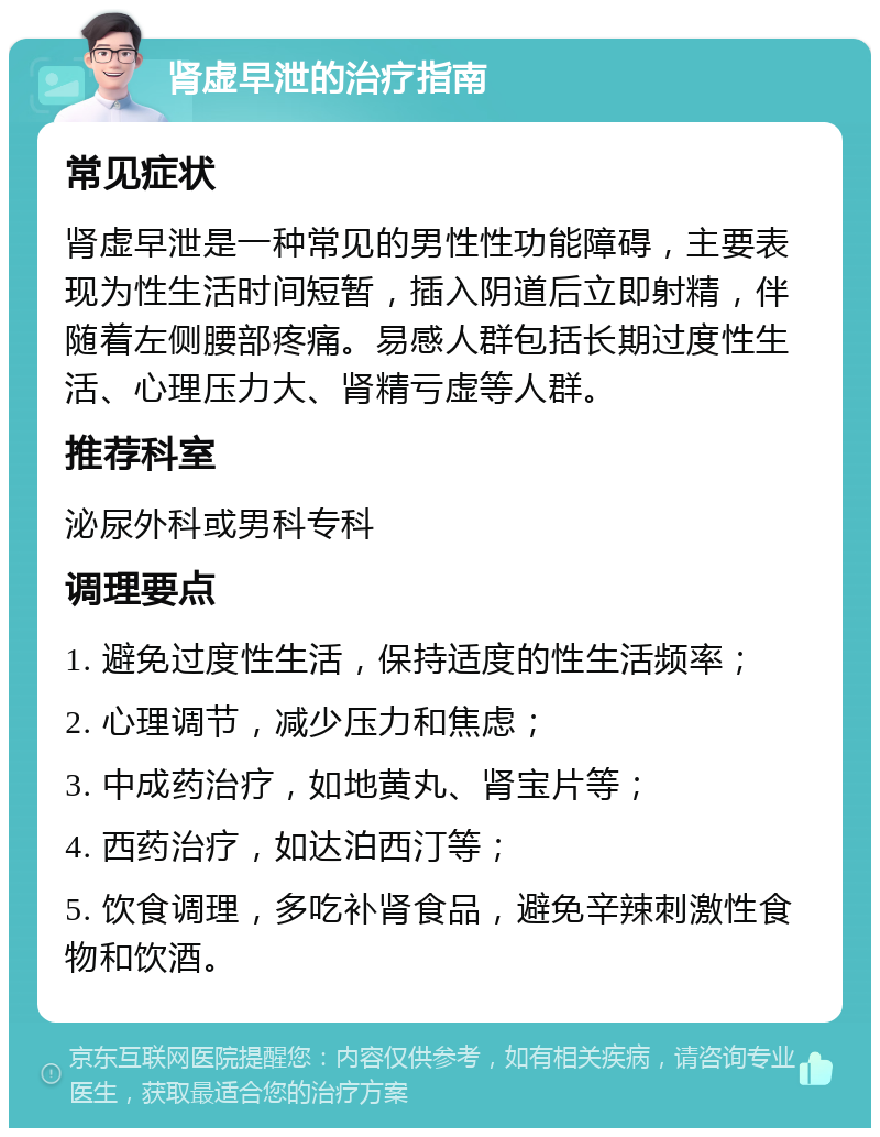 肾虚早泄的治疗指南 常见症状 肾虚早泄是一种常见的男性性功能障碍，主要表现为性生活时间短暂，插入阴道后立即射精，伴随着左侧腰部疼痛。易感人群包括长期过度性生活、心理压力大、肾精亏虚等人群。 推荐科室 泌尿外科或男科专科 调理要点 1. 避免过度性生活，保持适度的性生活频率； 2. 心理调节，减少压力和焦虑； 3. 中成药治疗，如地黄丸、肾宝片等； 4. 西药治疗，如达泊西汀等； 5. 饮食调理，多吃补肾食品，避免辛辣刺激性食物和饮酒。