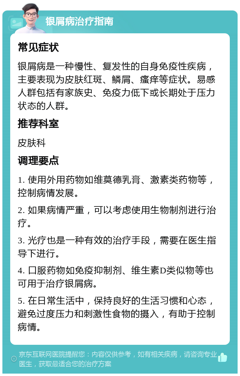 银屑病治疗指南 常见症状 银屑病是一种慢性、复发性的自身免疫性疾病，主要表现为皮肤红斑、鳞屑、瘙痒等症状。易感人群包括有家族史、免疫力低下或长期处于压力状态的人群。 推荐科室 皮肤科 调理要点 1. 使用外用药物如维莫德乳膏、激素类药物等，控制病情发展。 2. 如果病情严重，可以考虑使用生物制剂进行治疗。 3. 光疗也是一种有效的治疗手段，需要在医生指导下进行。 4. 口服药物如免疫抑制剂、维生素D类似物等也可用于治疗银屑病。 5. 在日常生活中，保持良好的生活习惯和心态，避免过度压力和刺激性食物的摄入，有助于控制病情。