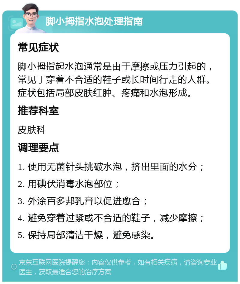 脚小拇指水泡处理指南 常见症状 脚小拇指起水泡通常是由于摩擦或压力引起的，常见于穿着不合适的鞋子或长时间行走的人群。症状包括局部皮肤红肿、疼痛和水泡形成。 推荐科室 皮肤科 调理要点 1. 使用无菌针头挑破水泡，挤出里面的水分； 2. 用碘伏消毒水泡部位； 3. 外涂百多邦乳膏以促进愈合； 4. 避免穿着过紧或不合适的鞋子，减少摩擦； 5. 保持局部清洁干燥，避免感染。