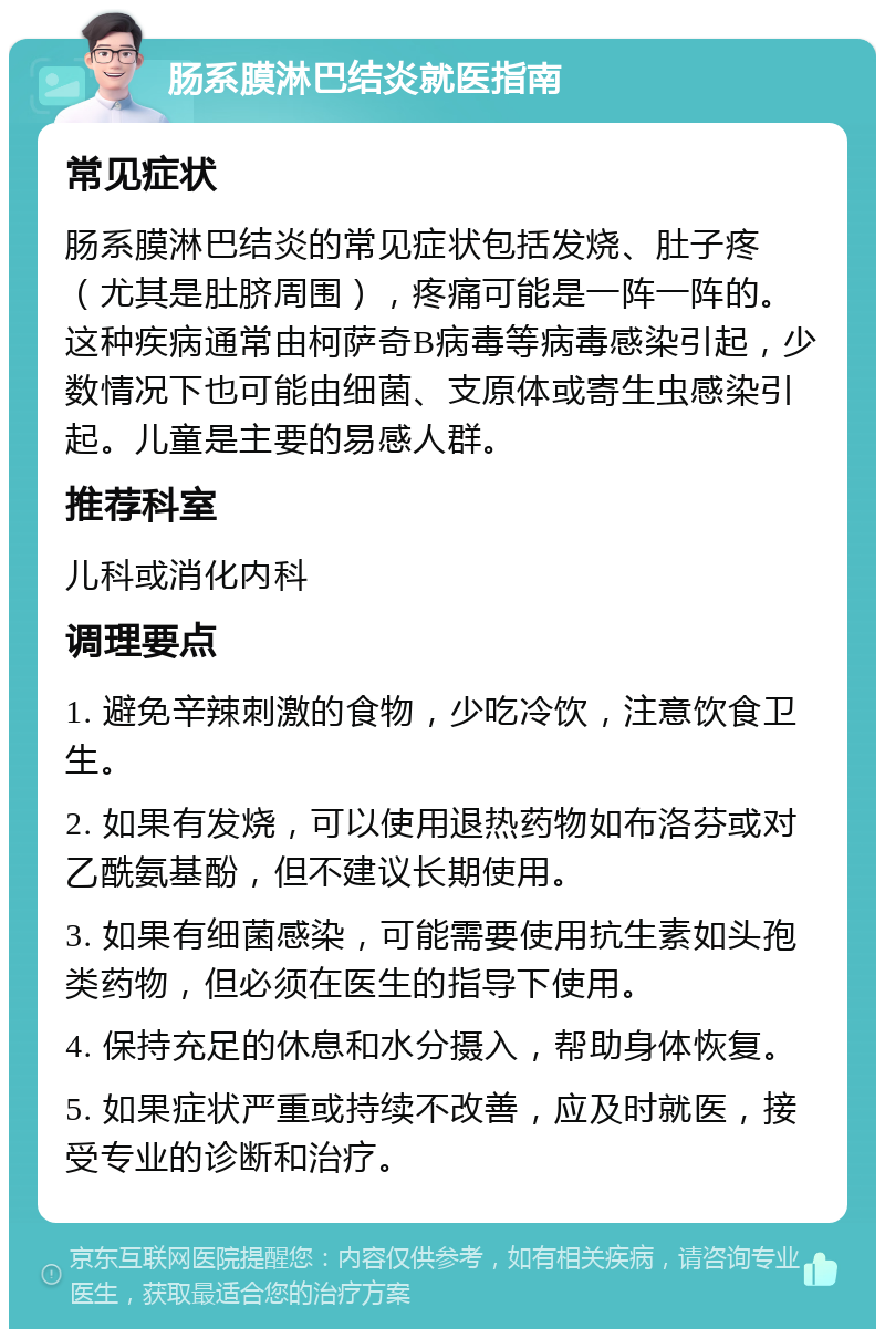 肠系膜淋巴结炎就医指南 常见症状 肠系膜淋巴结炎的常见症状包括发烧、肚子疼（尤其是肚脐周围），疼痛可能是一阵一阵的。这种疾病通常由柯萨奇B病毒等病毒感染引起，少数情况下也可能由细菌、支原体或寄生虫感染引起。儿童是主要的易感人群。 推荐科室 儿科或消化内科 调理要点 1. 避免辛辣刺激的食物，少吃冷饮，注意饮食卫生。 2. 如果有发烧，可以使用退热药物如布洛芬或对乙酰氨基酚，但不建议长期使用。 3. 如果有细菌感染，可能需要使用抗生素如头孢类药物，但必须在医生的指导下使用。 4. 保持充足的休息和水分摄入，帮助身体恢复。 5. 如果症状严重或持续不改善，应及时就医，接受专业的诊断和治疗。