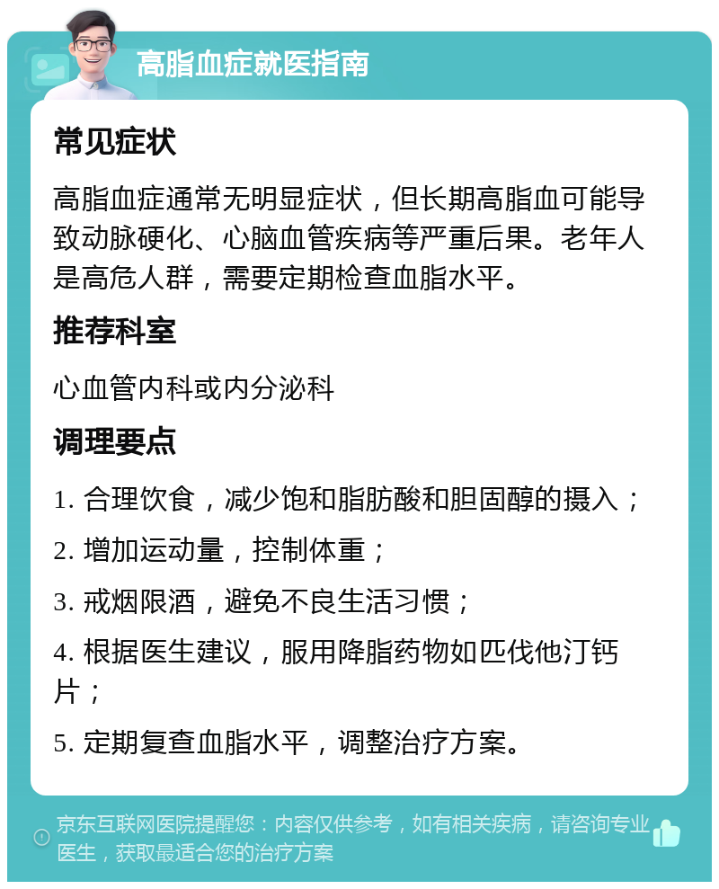 高脂血症就医指南 常见症状 高脂血症通常无明显症状，但长期高脂血可能导致动脉硬化、心脑血管疾病等严重后果。老年人是高危人群，需要定期检查血脂水平。 推荐科室 心血管内科或内分泌科 调理要点 1. 合理饮食，减少饱和脂肪酸和胆固醇的摄入； 2. 增加运动量，控制体重； 3. 戒烟限酒，避免不良生活习惯； 4. 根据医生建议，服用降脂药物如匹伐他汀钙片； 5. 定期复查血脂水平，调整治疗方案。