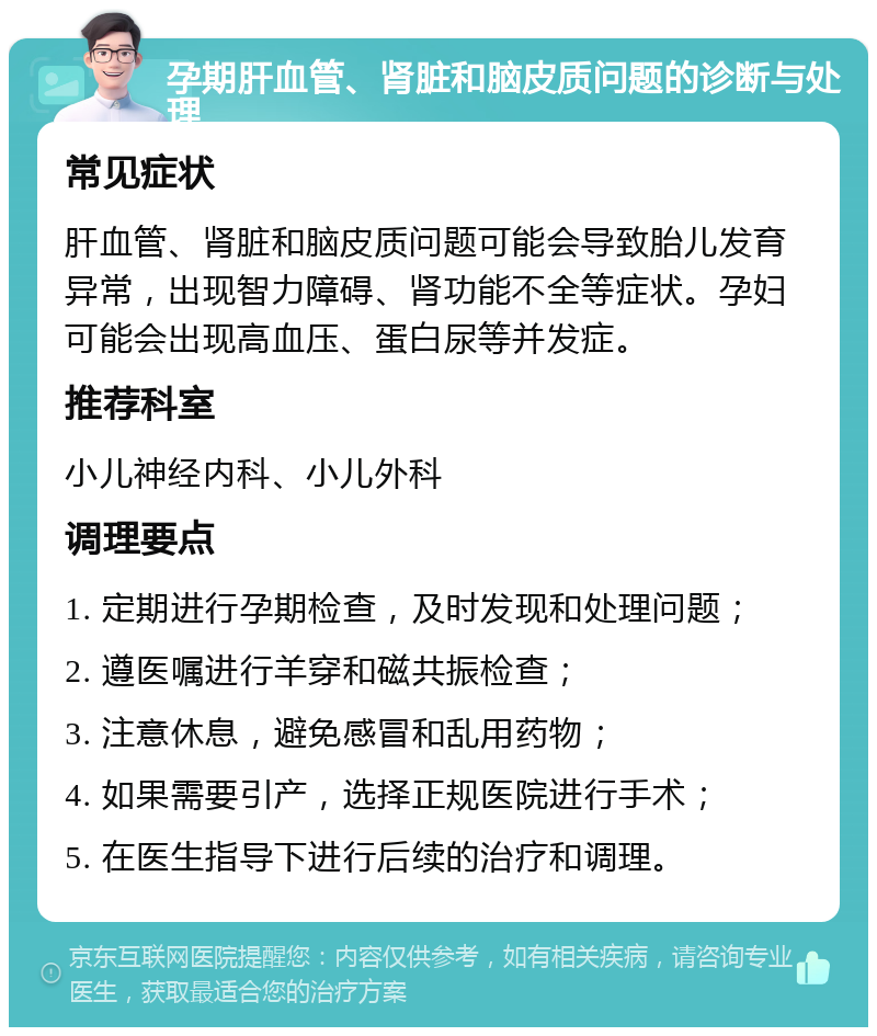 孕期肝血管、肾脏和脑皮质问题的诊断与处理 常见症状 肝血管、肾脏和脑皮质问题可能会导致胎儿发育异常，出现智力障碍、肾功能不全等症状。孕妇可能会出现高血压、蛋白尿等并发症。 推荐科室 小儿神经内科、小儿外科 调理要点 1. 定期进行孕期检查，及时发现和处理问题； 2. 遵医嘱进行羊穿和磁共振检查； 3. 注意休息，避免感冒和乱用药物； 4. 如果需要引产，选择正规医院进行手术； 5. 在医生指导下进行后续的治疗和调理。