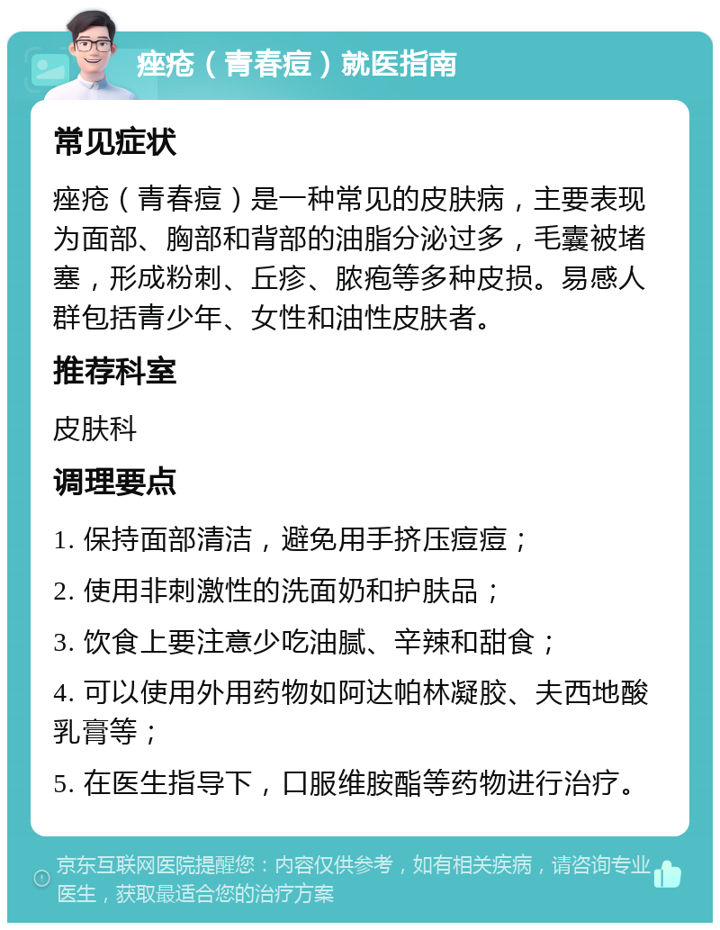 痤疮（青春痘）就医指南 常见症状 痤疮（青春痘）是一种常见的皮肤病，主要表现为面部、胸部和背部的油脂分泌过多，毛囊被堵塞，形成粉刺、丘疹、脓疱等多种皮损。易感人群包括青少年、女性和油性皮肤者。 推荐科室 皮肤科 调理要点 1. 保持面部清洁，避免用手挤压痘痘； 2. 使用非刺激性的洗面奶和护肤品； 3. 饮食上要注意少吃油腻、辛辣和甜食； 4. 可以使用外用药物如阿达帕林凝胶、夫西地酸乳膏等； 5. 在医生指导下，口服维胺酯等药物进行治疗。