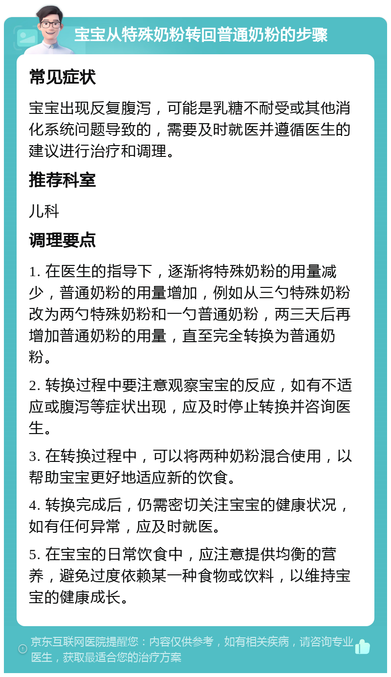 宝宝从特殊奶粉转回普通奶粉的步骤 常见症状 宝宝出现反复腹泻，可能是乳糖不耐受或其他消化系统问题导致的，需要及时就医并遵循医生的建议进行治疗和调理。 推荐科室 儿科 调理要点 1. 在医生的指导下，逐渐将特殊奶粉的用量减少，普通奶粉的用量增加，例如从三勺特殊奶粉改为两勺特殊奶粉和一勺普通奶粉，两三天后再增加普通奶粉的用量，直至完全转换为普通奶粉。 2. 转换过程中要注意观察宝宝的反应，如有不适应或腹泻等症状出现，应及时停止转换并咨询医生。 3. 在转换过程中，可以将两种奶粉混合使用，以帮助宝宝更好地适应新的饮食。 4. 转换完成后，仍需密切关注宝宝的健康状况，如有任何异常，应及时就医。 5. 在宝宝的日常饮食中，应注意提供均衡的营养，避免过度依赖某一种食物或饮料，以维持宝宝的健康成长。