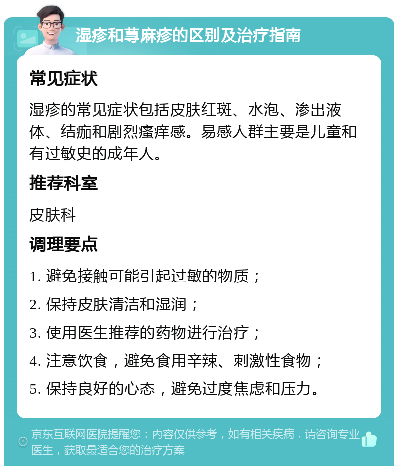 湿疹和荨麻疹的区别及治疗指南 常见症状 湿疹的常见症状包括皮肤红斑、水泡、渗出液体、结痂和剧烈瘙痒感。易感人群主要是儿童和有过敏史的成年人。 推荐科室 皮肤科 调理要点 1. 避免接触可能引起过敏的物质； 2. 保持皮肤清洁和湿润； 3. 使用医生推荐的药物进行治疗； 4. 注意饮食，避免食用辛辣、刺激性食物； 5. 保持良好的心态，避免过度焦虑和压力。