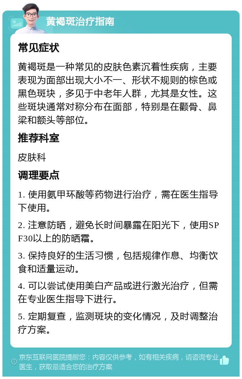 黄褐斑治疗指南 常见症状 黄褐斑是一种常见的皮肤色素沉着性疾病，主要表现为面部出现大小不一、形状不规则的棕色或黑色斑块，多见于中老年人群，尤其是女性。这些斑块通常对称分布在面部，特别是在颧骨、鼻梁和额头等部位。 推荐科室 皮肤科 调理要点 1. 使用氨甲环酸等药物进行治疗，需在医生指导下使用。 2. 注意防晒，避免长时间暴露在阳光下，使用SPF30以上的防晒霜。 3. 保持良好的生活习惯，包括规律作息、均衡饮食和适量运动。 4. 可以尝试使用美白产品或进行激光治疗，但需在专业医生指导下进行。 5. 定期复查，监测斑块的变化情况，及时调整治疗方案。