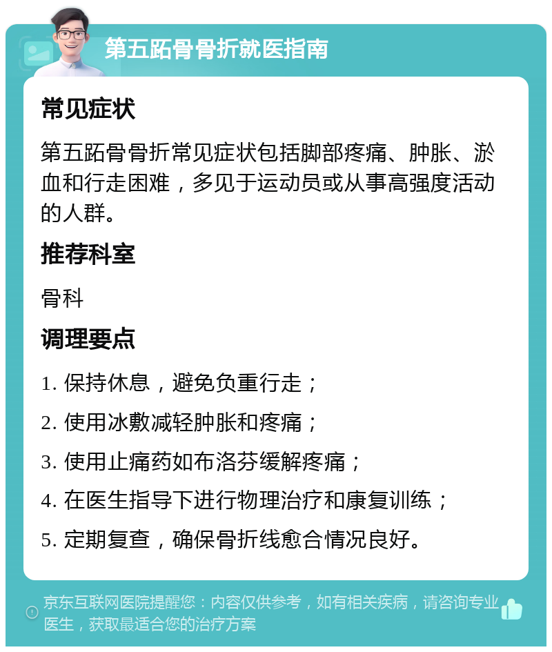 第五跖骨骨折就医指南 常见症状 第五跖骨骨折常见症状包括脚部疼痛、肿胀、淤血和行走困难，多见于运动员或从事高强度活动的人群。 推荐科室 骨科 调理要点 1. 保持休息，避免负重行走； 2. 使用冰敷减轻肿胀和疼痛； 3. 使用止痛药如布洛芬缓解疼痛； 4. 在医生指导下进行物理治疗和康复训练； 5. 定期复查，确保骨折线愈合情况良好。