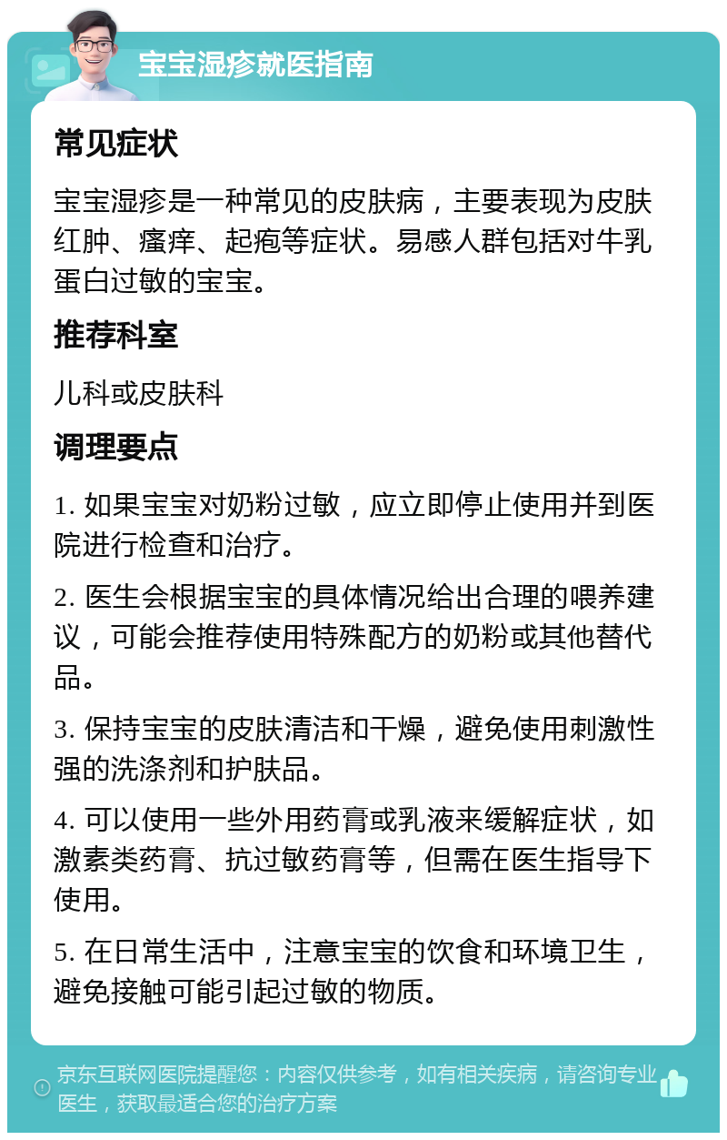 宝宝湿疹就医指南 常见症状 宝宝湿疹是一种常见的皮肤病，主要表现为皮肤红肿、瘙痒、起疱等症状。易感人群包括对牛乳蛋白过敏的宝宝。 推荐科室 儿科或皮肤科 调理要点 1. 如果宝宝对奶粉过敏，应立即停止使用并到医院进行检查和治疗。 2. 医生会根据宝宝的具体情况给出合理的喂养建议，可能会推荐使用特殊配方的奶粉或其他替代品。 3. 保持宝宝的皮肤清洁和干燥，避免使用刺激性强的洗涤剂和护肤品。 4. 可以使用一些外用药膏或乳液来缓解症状，如激素类药膏、抗过敏药膏等，但需在医生指导下使用。 5. 在日常生活中，注意宝宝的饮食和环境卫生，避免接触可能引起过敏的物质。