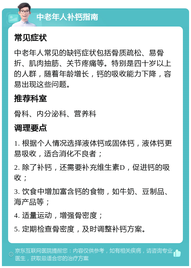 中老年人补钙指南 常见症状 中老年人常见的缺钙症状包括骨质疏松、易骨折、肌肉抽筋、关节疼痛等。特别是四十岁以上的人群，随着年龄增长，钙的吸收能力下降，容易出现这些问题。 推荐科室 骨科、内分泌科、营养科 调理要点 1. 根据个人情况选择液体钙或固体钙，液体钙更易吸收，适合消化不良者； 2. 除了补钙，还需要补充维生素D，促进钙的吸收； 3. 饮食中增加富含钙的食物，如牛奶、豆制品、海产品等； 4. 适量运动，增强骨密度； 5. 定期检查骨密度，及时调整补钙方案。